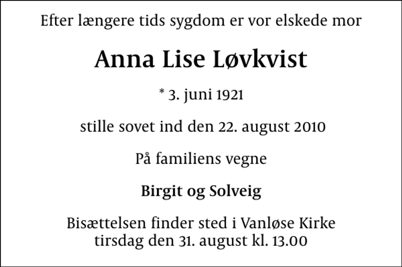 <p>Efter længere tids sygdom er vor elskede mor<br />Anna Lise Løvkvist<br />* 3. juni 1921<br />stille sovet ind den 22. august 2010<br />På familiens vegne<br />Birgit og Solveig<br />Bisættelsen finder sted i Vanløse Kirke tirsdag den 31. august kl. 13.00</p>