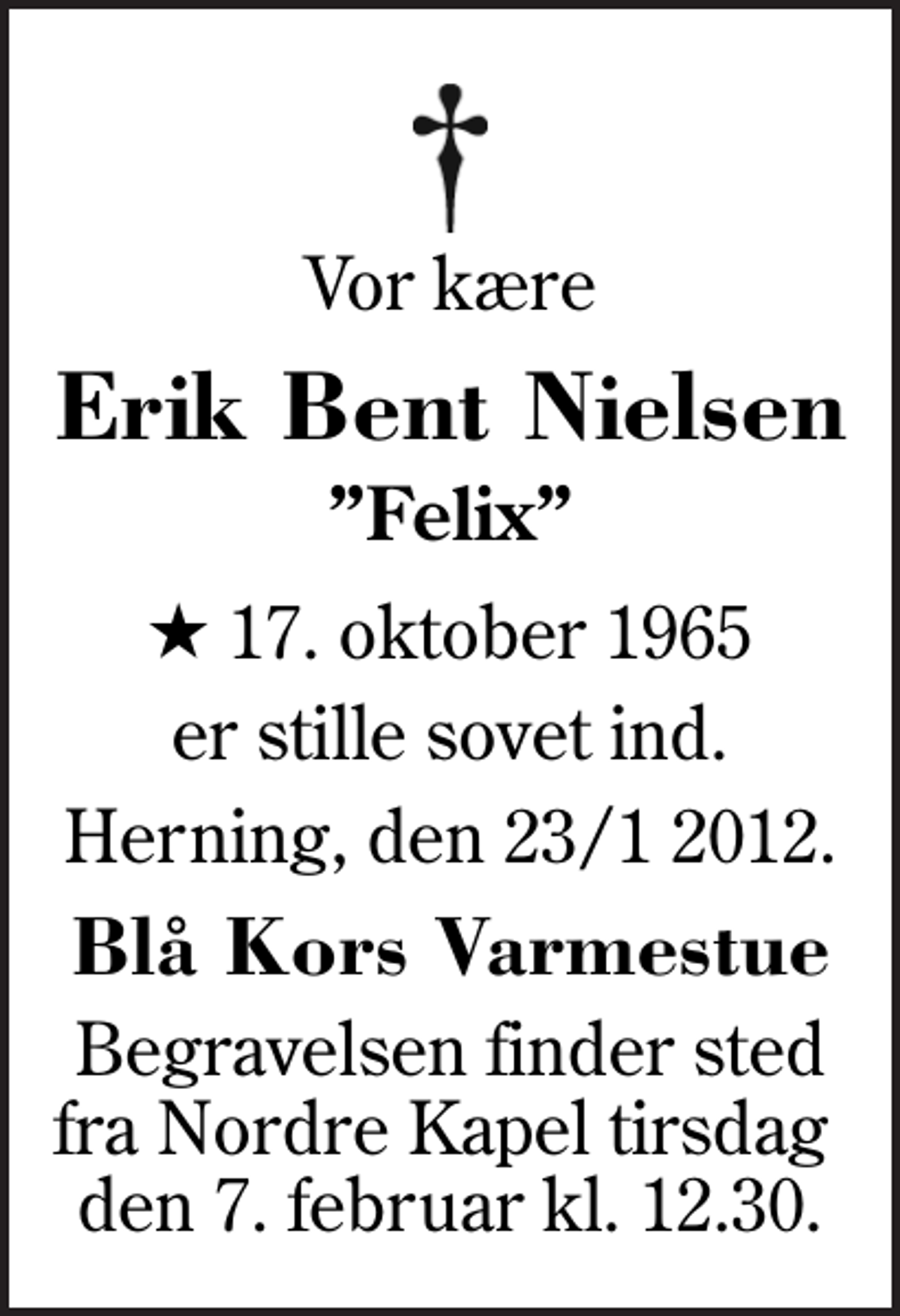 <p>Vor kære<br />Erik Bent Nielsen<br />Felix<br />* 17. oktober 1965<br />er stille sovet ind.<br />Herning, den 23/1 2012.<br />Blå Kors Varmestue<br />Begravelsen finder sted fra Nordre Kapel tirsdag den 7. februar kl. 12.30.</p>