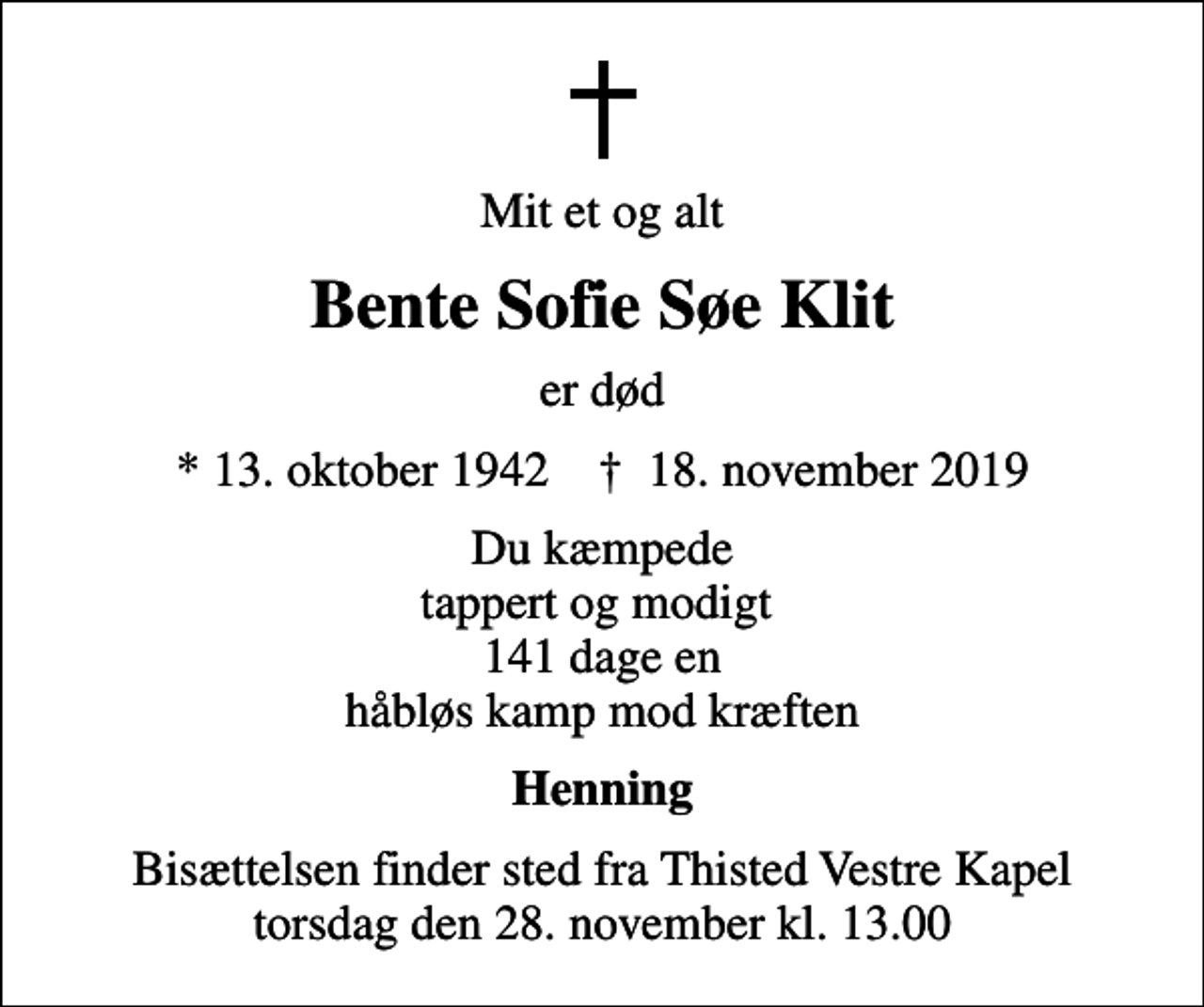 <p>Mit et og alt<br />Bente Sofie Søe Klit<br />er død<br />* 13. oktober 1942 ✝ 18. november 2019<br />Du kæmpede tappert og modigt 141 dage, en håbløs kamp mod kræften<br />Henning<br />Bisættelsen finder sted fra Thisted Vestre Kapel torsdag den 28. november kl. 13.00</p>