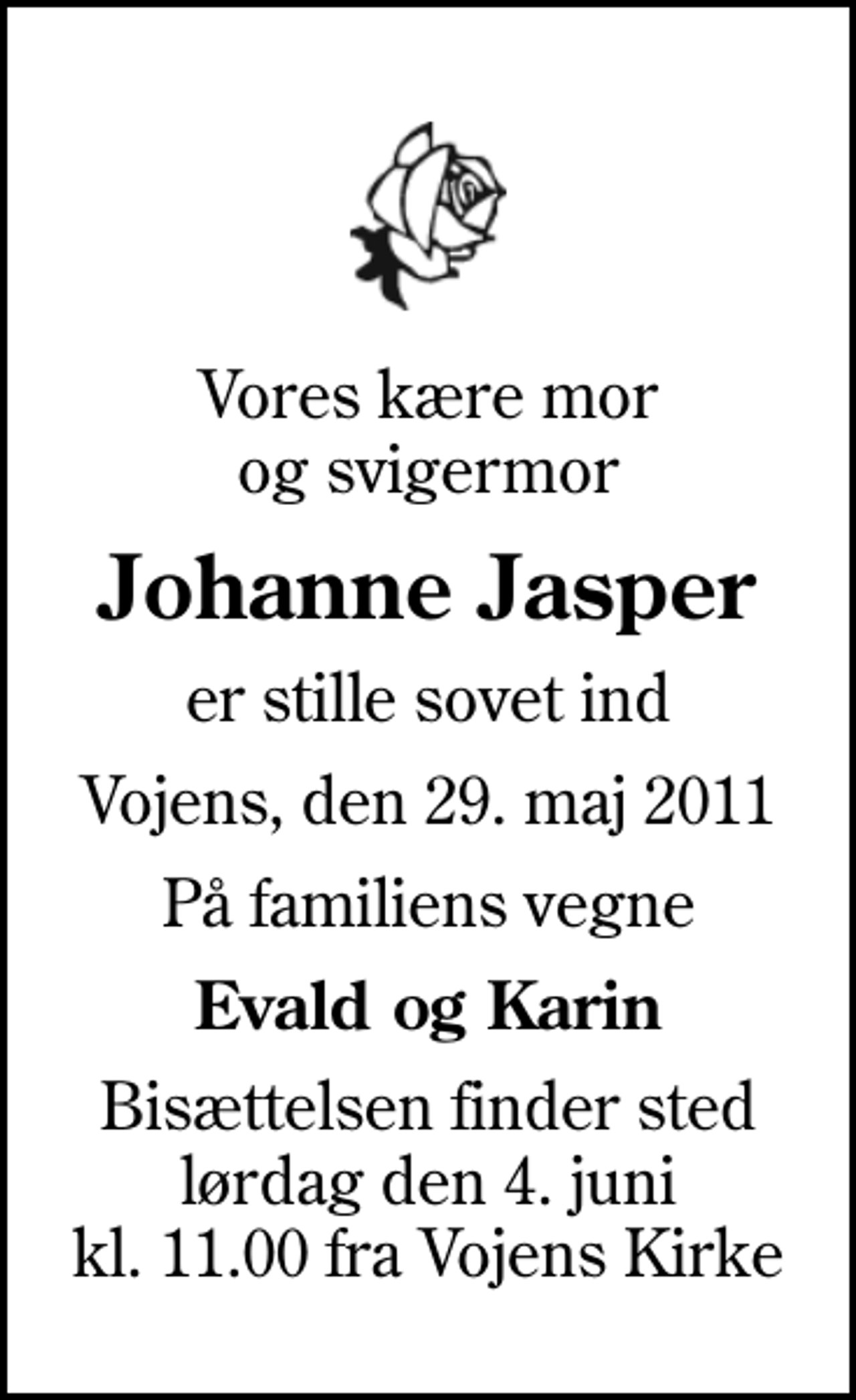 <p>Vores kære mor og svigermor<br />Johanne Jasper<br />er stille sovet ind<br />Vojens, den 29. maj 2011<br />På familiens vegne<br />Evald og Karin<br />Bisættelsen finder sted lørdag den 4. juni kl. 11.00 fra Vojens Kirke</p>