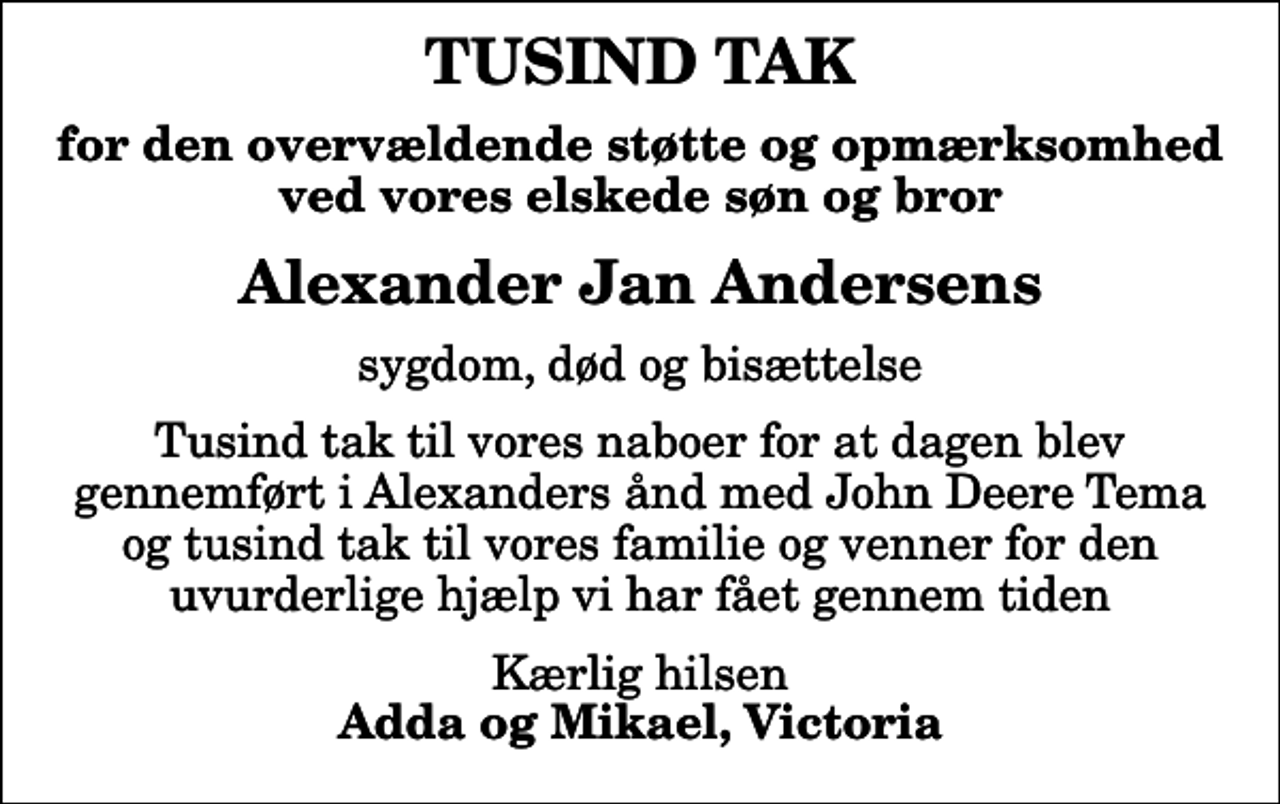 <p>TUSIND TAK<br />for den overvældende støtte og opmærksomhed ved vores elskede søn og bror<br />Alexander Jan Andersens<br />sygdom, død og bisættelse<br />Tusind tak til vores naboer for at dagen blev gennemført i Alexanders ånd med John Deere Tema og tusind tak til vores familie og venner for den uvurderlige hjælp vi har fået gennem tiden<br />Kærlig hilsen <em>Adda og Mikael, Victoria</em></p>