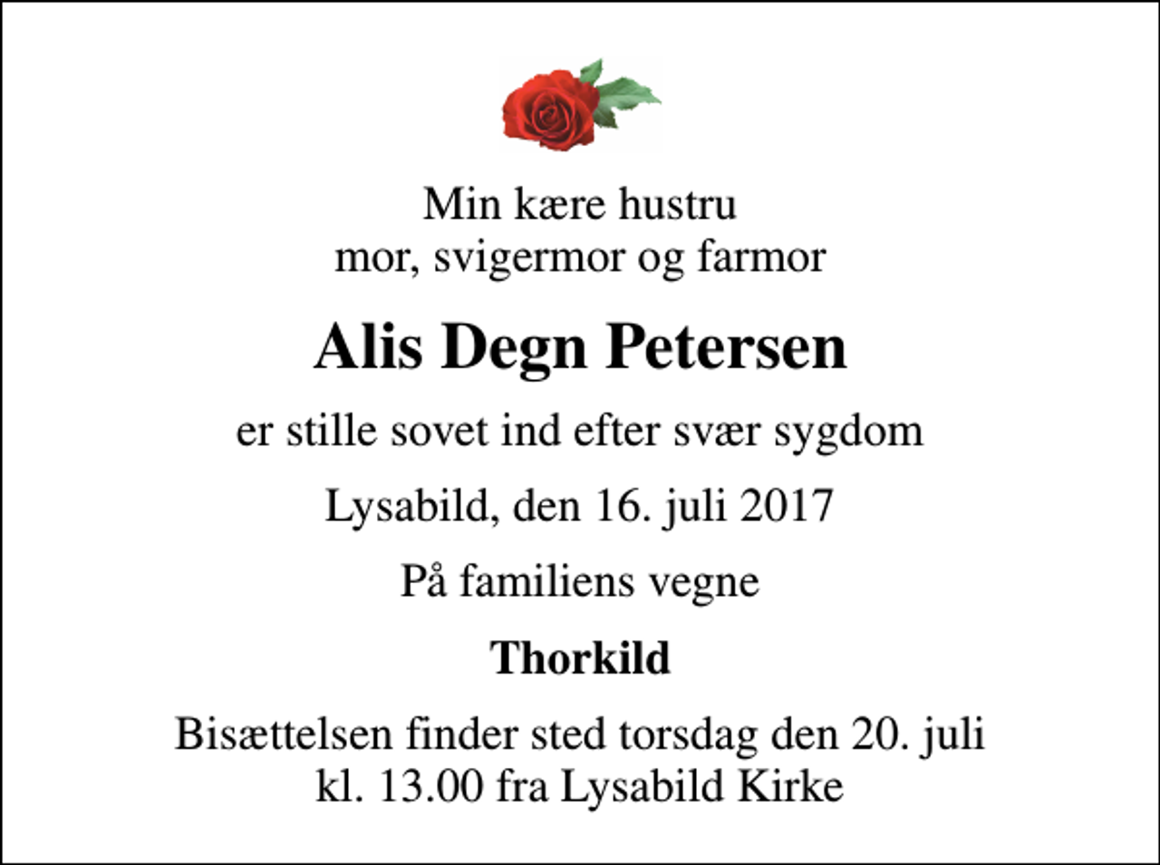 <p>Min kære hustru mor, svigermor og farmor<br />Alis Degn Petersen<br />er stille sovet ind efter svær sygdom<br />Lysabild, den 16. juli 2017<br />På familiens vegne<br />Thorkild<br />Bisættelsen finder sted torsdag den 20. juli kl. 13.00 fra Lysabild Kirke</p>