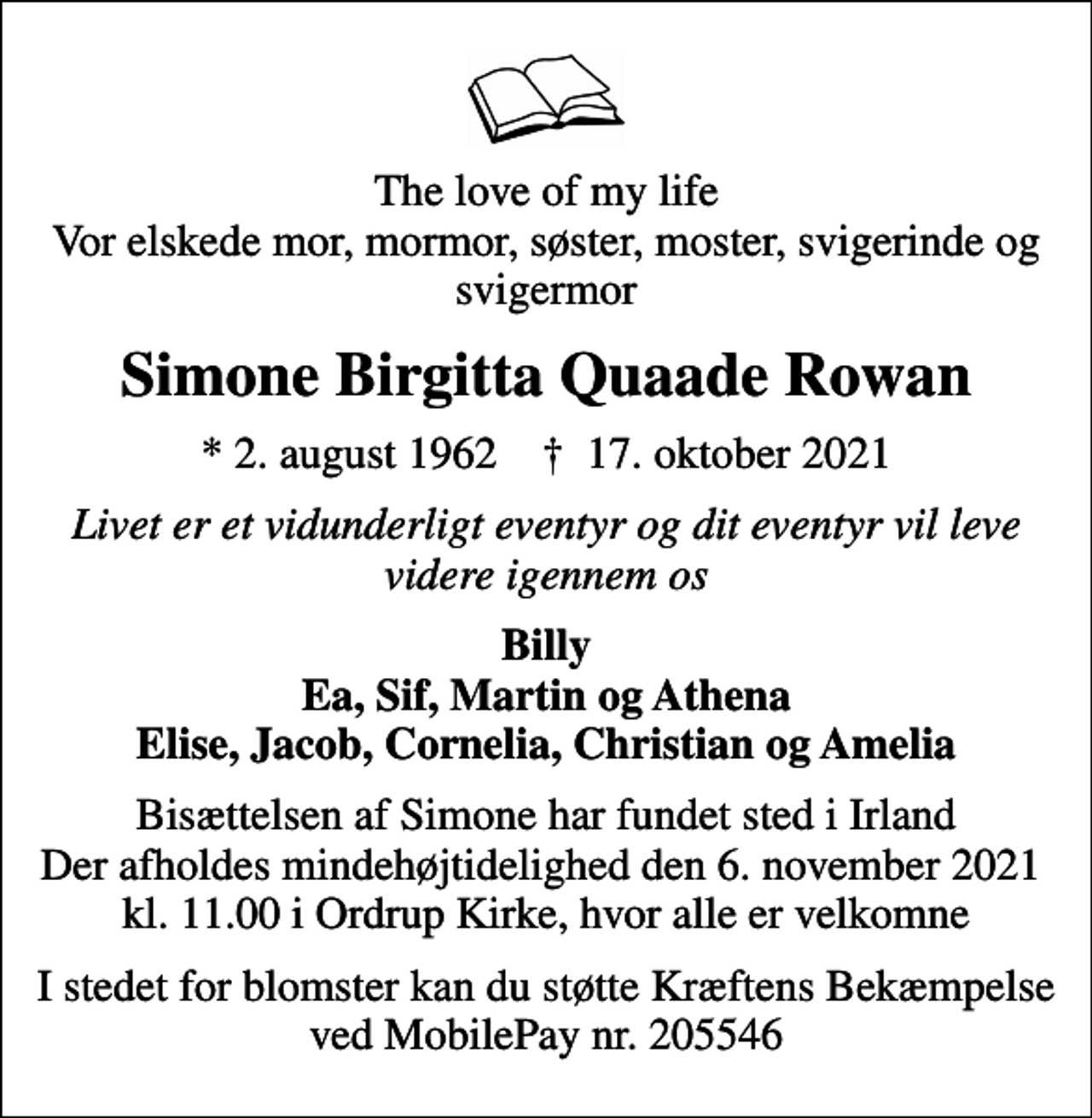 <p>The love of my life Vor elskede mor, mormor, søster, moster, svigerinde og svigermor<br />Simone Birgitta Quaade Rowan<br />* 2. august 1962 ✝ 17. oktober 2021<br />Livet er et vidunderligt eventyr og dit eventyr vil leve videre igennem os<br />Billy Ea, Sif, Martin og Athena Elise, Jacob, Cornelia, Christian og Amelia<br />Bisættelsen af Simone har fundet sted i Irland Der afholdes mindehøjtidelighed den 6. november 2021 kl. 11.00 i Ordrup Kirke, hvor alle er velkomne<br />I stedet for blomster kan du støtte Kræftens Bekæmpelse ved MobilePay nr. 205546</p>