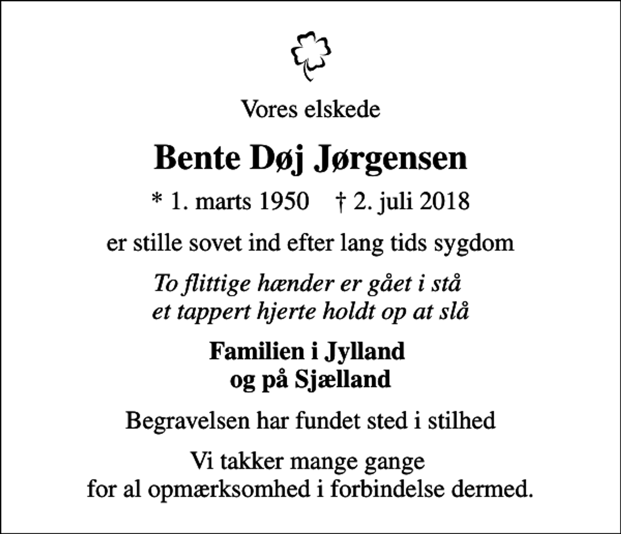 <p>Vores elskede<br />Bente Døj Jørgensen<br />* 1. marts 1950 ✝ 2. juli 2018<br />er stille sovet ind efter lang tids sygdom<br />To flittige hænder er gået i stå et tappert hjerte holdt op at slå<br />Familien i Jylland og på Sjælland<br />Begravelsen har fundet sted i stilhed<br />Vi takker mange gange for al opmærksomhed i forbindelse dermed.</p>