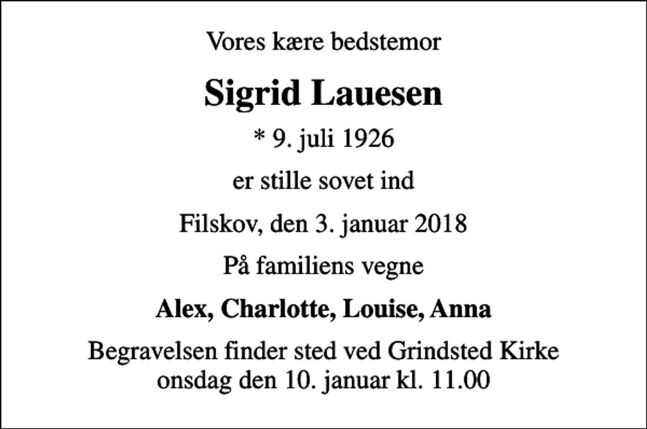 <p>Vores kære bedstemor<br />Sigrid Lauesen<br />* 9. juli 1926<br />er stille sovet ind<br />Filskov, den 3. januar 2018<br />På familiens vegne<br />Alex, Charlotte, Louise, Anna<br />Begravelsen finder sted ved Grindsted Kirke onsdag den 10. januar kl. 11.00</p>