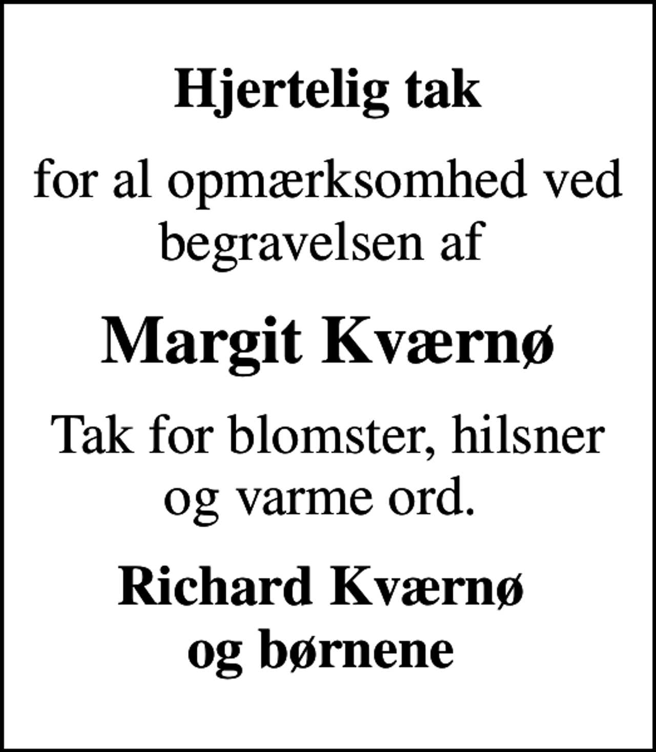 <p>Hjertelig tak<br />for al opmærksomhed ved begravelsen af<br />Margit Kværnø<br />Tak for blomster, hilsner og varme ord.<br />Richard Kværnø og børnene</p>