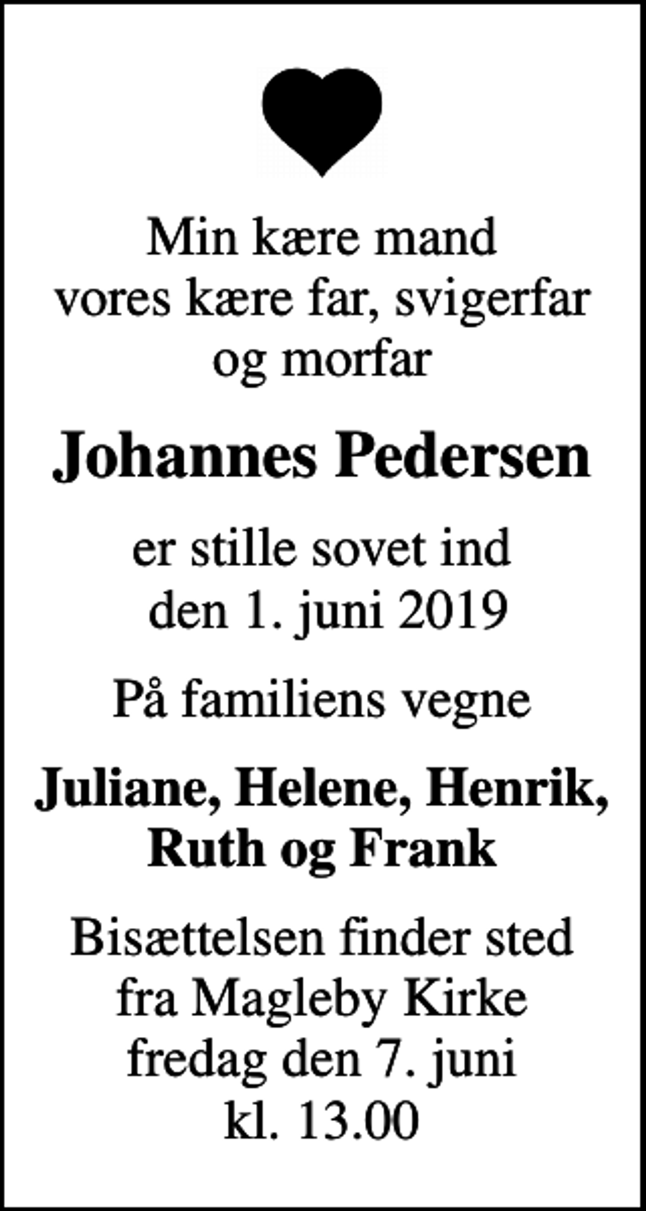 <p>Min kære mand vores kære far, svigerfar og morfar<br />Johannes Pedersen<br />er stille sovet ind den 1. juni 2019<br />På familiens vegne<br />Juliane, Helene, Henrik, Ruth og Frank<br />Bisættelsen finder sted fra Magleby Kirke fredag den 7. juni kl. 13.00</p>