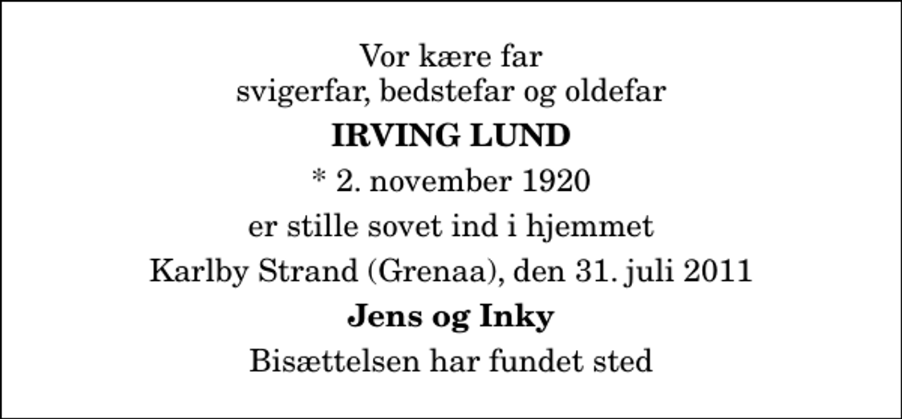 <p>Vor kære far svigerfar, bedstefar og oldefar<br />Irving Lund<br />* 2. november 1920<br />er stille sovet ind i hjemmet<br />Karlby Strand (Grenaa), den 31. juli 2011<br />Jens og Inky<br />Bisættelsen har fundet sted</p>