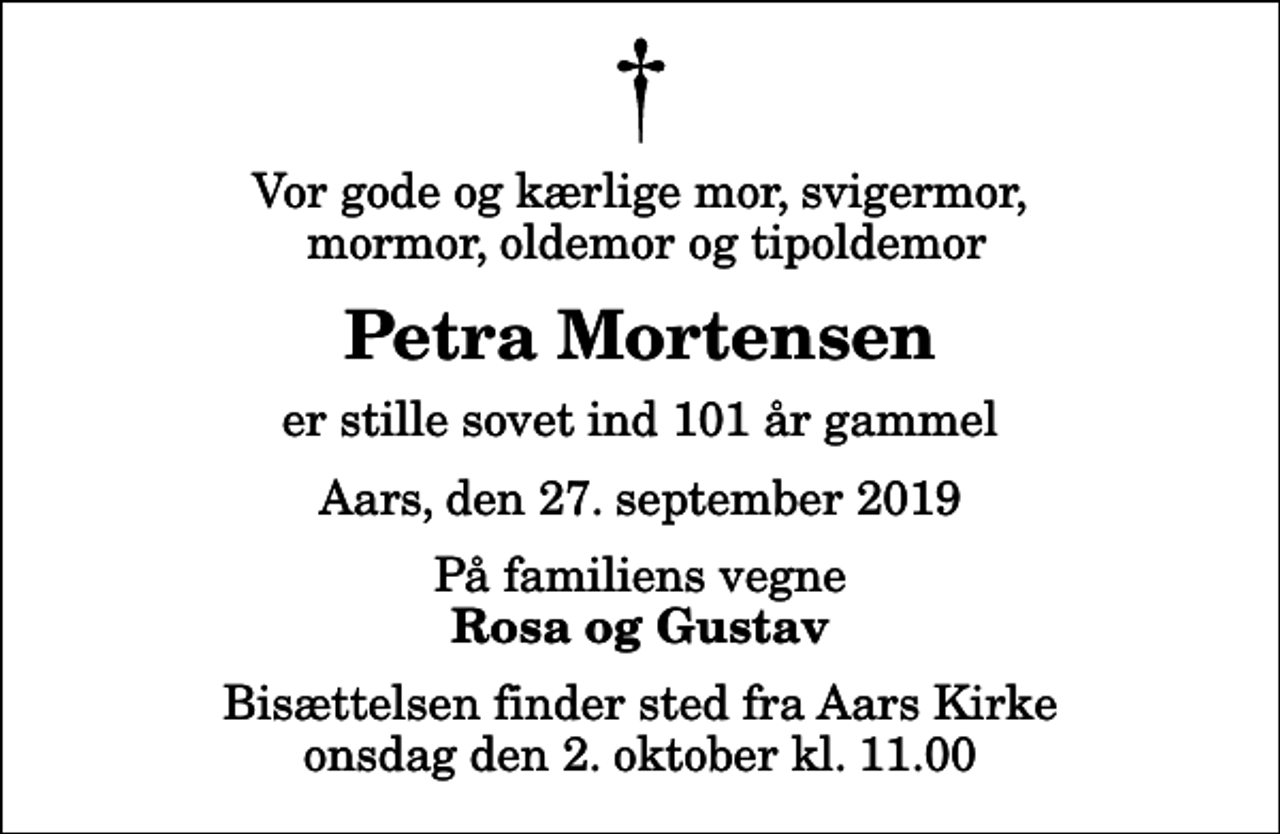 <p>Vor gode og kærlige mor, svigermor, mormor, oldemor og tipoldemor<br />Petra Mortensen<br />er stille sovet ind 101 år gammel<br />Aars, den 27. september 2019<br />På familiens vegne<br />Rosa og Gustav<br />Bisættelsen finder sted fra Aars Kirke onsdag den 2. oktober kl. 11.00</p>