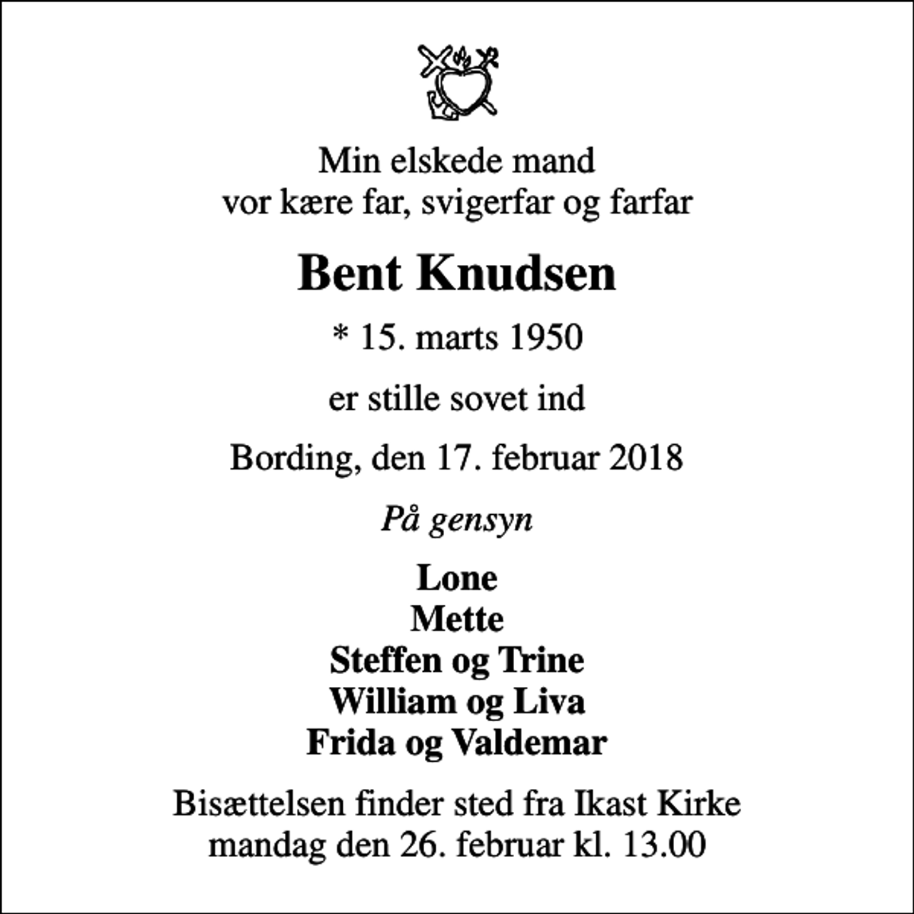 <p>Min elskede mand vor kære far, svigerfar og farfar<br />Bent Knudsen<br />* 15. marts 1950<br />er stille sovet ind<br />Bording, den 17. februar 2018<br />På gensyn<br />Lone Mette Steffen og Trine William og Liva Frida og Valdemar<br />Bisættelsen finder sted fra Ikast Kirke mandag den 26. februar kl. 13.00</p>