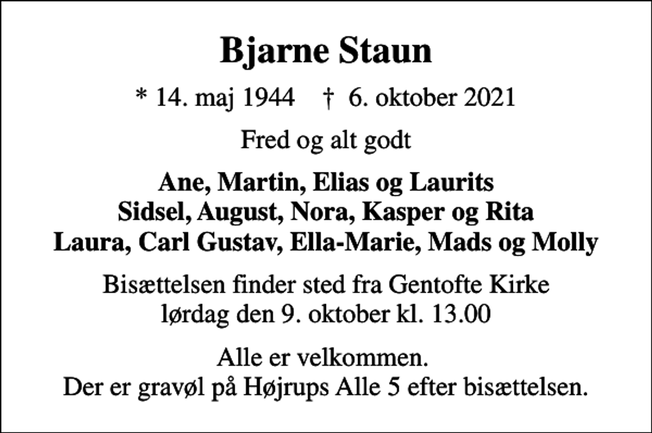 <p>Bjarne Staun<br />* 14. maj 1944 ✝ 6. oktober 2021<br />Fred og alt godt<br />Ane, Martin, Elias og Laurits Sidsel, August, Nora, Kasper og Rita Laura, Carl Gustav, Ella-Marie, Mads og Molly<br />Bisættelsen finder sted fra Gentofte Kirke lørdag den 9. oktober kl. 13.00<br />Alle er velkommen. Der er gravøl på Højrups Alle 5 efter bisættelsen.</p>