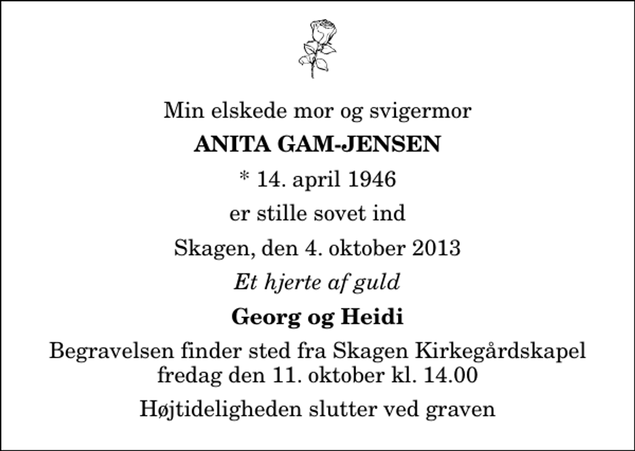 <p>Min elskede mor og svigermor<br />Anita Gam-Jensen<br />* 14. april 1946<br />er stille sovet ind<br />Skagen, den 4. oktober 2013<br />Et hjerte af guld<br />Georg og Heidi<br />Begravelsen finder sted fra Skagen Kirkegårdskapel fredag den 11. oktober kl. 14.00 Højtideligheden slutter ved graven</p>