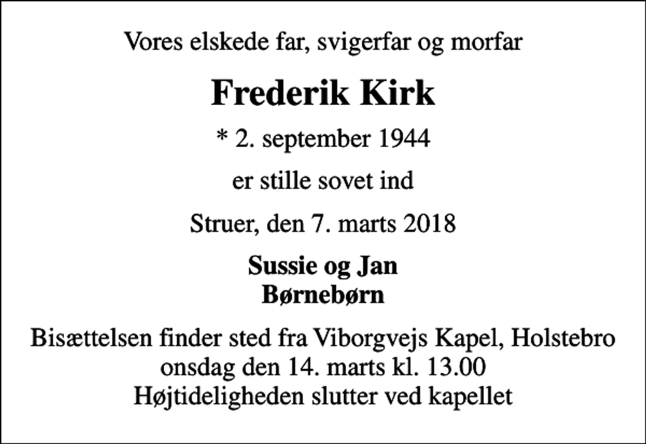 <p>Vores elskede far, svigerfar og morfar<br />Frederik Kirk<br />* 2. september 1944<br />er stille sovet ind<br />Struer, den 7. marts 2018<br />Sussie og Jan Børnebørn<br />Bisættelsen finder sted fra Viborgvejs Kapel, Holstebro onsdag den 14. marts kl. 13.00 Højtideligheden slutter ved kapellet</p>