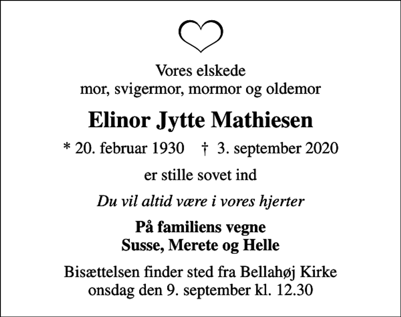 <p>Vores elskede mor, svigermor, mormor og oldemor<br />Elinor Jytte Mathiesen<br />* 20. februar 1930 ✝ 3. september 2020<br />er stille sovet ind<br />Du vil altid være i vores hjerter<br />På familiens vegne Susse, Merete og Helle<br />Bisættelsen finder sted fra Bellahøj Kirke onsdag den 9. september kl. 12.30</p>