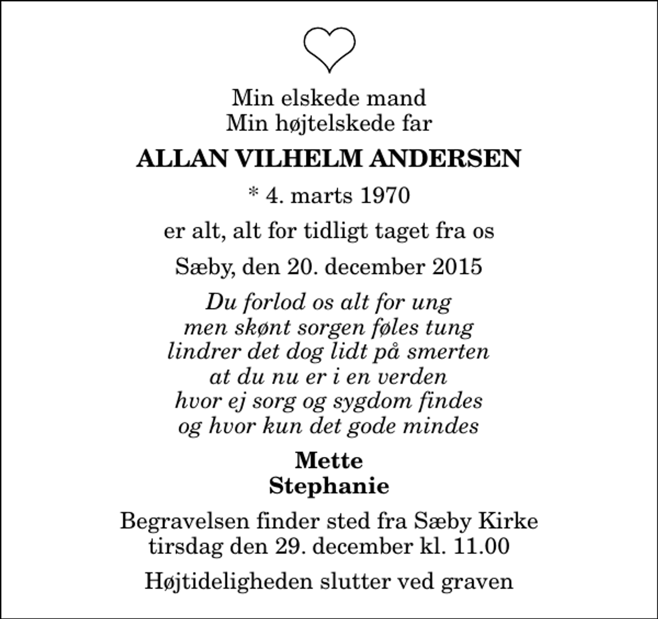 <p>Min elskede mand Min højtelskede far<br />Allan Vilhelm Andersen<br />* 4. marts 1970<br />er alt, alt for tidligt taget fra os<br />Sæby, den 20. december 2015<br />Du forlod os alt for ung men skønt sorgen føles tung lindrer det dog lidt på smerten at du nu er i en verden hvor ej sorg og sygdom findes og hvor kun det gode mindes<br />Mette Stephanie<br />Begravelsen finder sted fra Sæby Kirke tirsdag den 29. december kl. 11.00 Højtideligheden slutter ved graven</p>