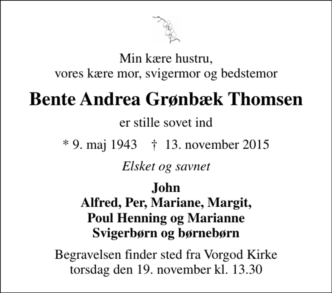 <p>Min kære hustru, vores kære mor, svigermor og bedstemor<br />Bente Andrea Grønbæk Thomsen<br />er stille sovet ind<br />* 9. maj 1943 ✝ 13. november 2015<br />Elsket og savnet<br />John Alfred, Per, Mariane, Margit, Poul Henning og Marianne Svigerbørn og børnebørn<br />Begravelsen finder sted fra Vorgod Kirke torsdag den 19. november kl. 13.30</p>
