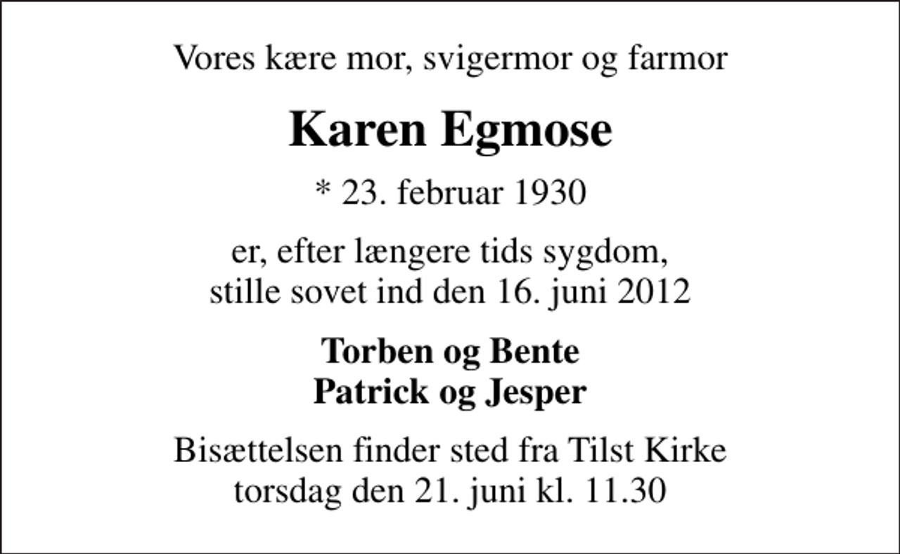 <p>Vores kære mor, svigermor og farmor<br />Karen Egmose<br />* 23. februar 1930<br />er, efter længere tids sygdom, stille sovet ind den 16. juni 2012<br />Torben og Bente Patrick og Jesper<br />Bisættelsen finder sted fra Tilst Kirke torsdag den 21. juni kl. 11.30</p>
