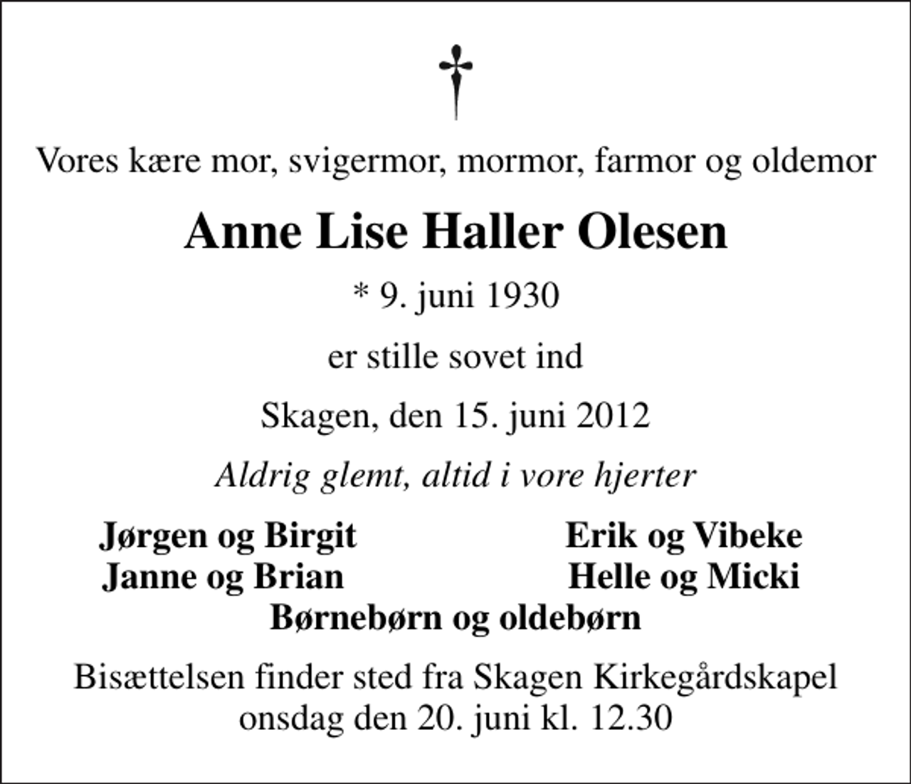 <p>Vores kære mor, svigermor, mormor, farmor og oldemor<br />Anne Lise Haller Olesen<br />* 9. juni 1930<br />er stille sovet ind<br />Skagen, den 15. juni 2012<br />Aldrig glemt, altid i vore hjerter<br />Jørgen og Birgit<br />Erik og Vibeke<br />Janne og Brian<br />Helle og Micki<br />Bisættelsen finder sted fra Skagen Kirkegårdskapel onsdag den 20. juni kl. 12.30</p>
