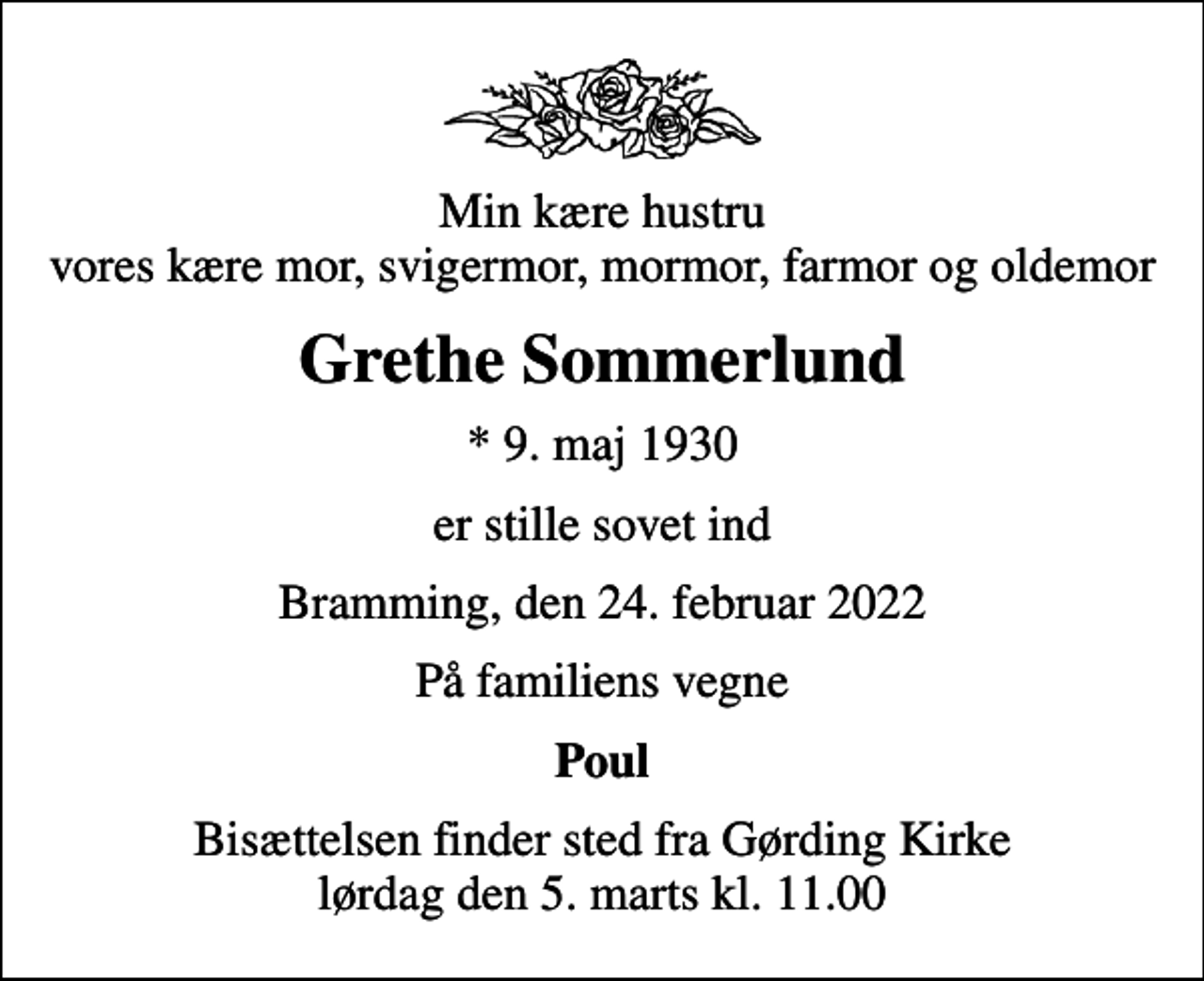 <p>Min kære hustru vores kære mor, svigermor, mormor, farmor og oldemor<br />Grethe Sommerlund<br />* 9. maj 1930<br />er stille sovet ind<br />Bramming, den 24. februar 2022<br />På familiens vegne<br />Poul<br />Bisættelsen finder sted fra Gørding Kirke lørdag den 5. marts kl. 11.00</p>