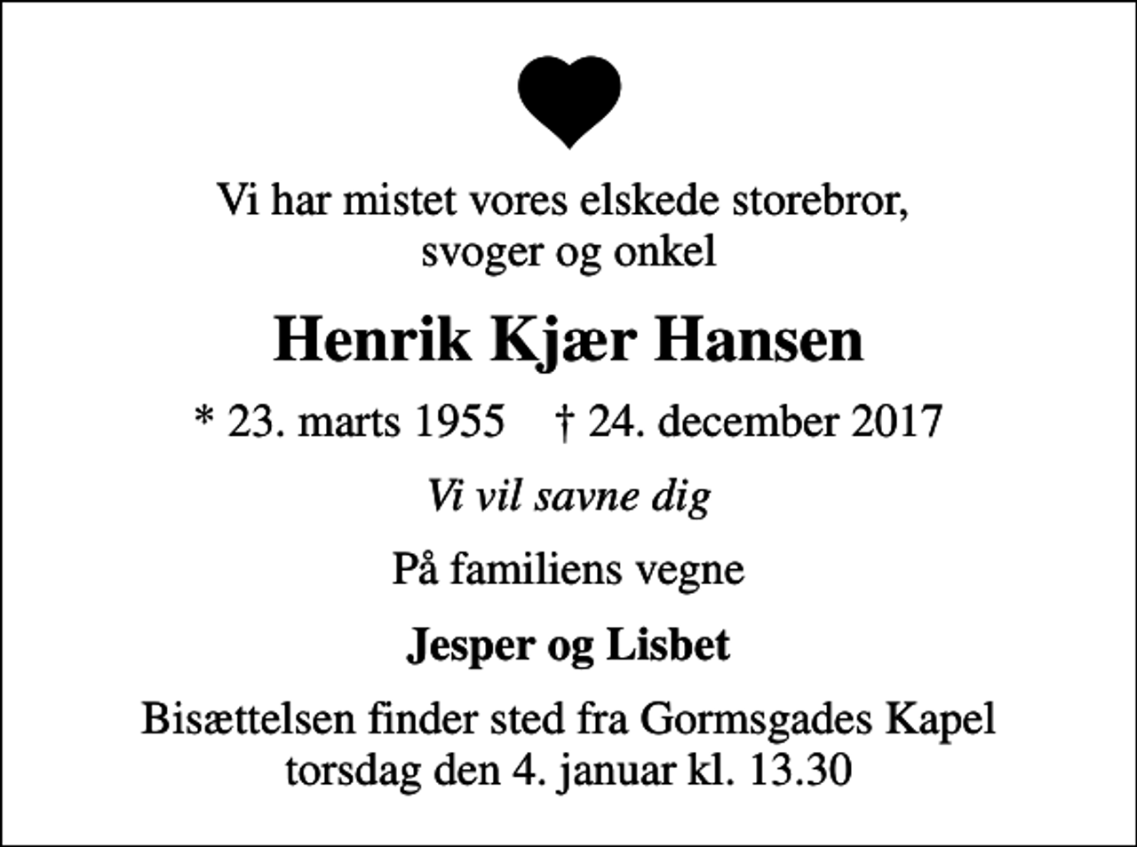 <p>Vi har mistet vores elskede storebror, svoger og onkel<br />Henrik Kjær Hansen<br />* 23. marts 1955 ✝ 24. december 2017<br />Vi vil savne dig<br />På familiens vegne<br />Jesper og Lisbet<br />Bisættelsen finder sted fra Gormsgades Kapel torsdag den 4. januar kl. 13.30</p>