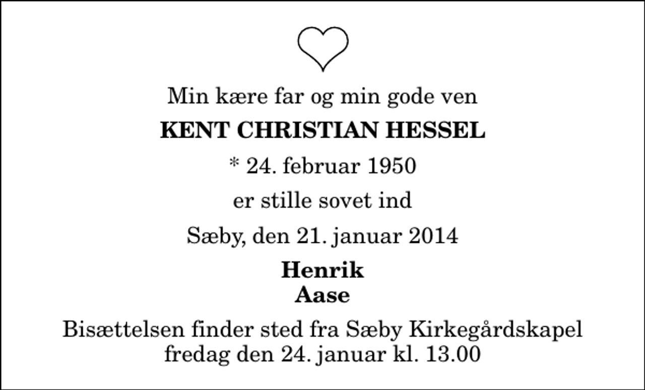 <p>Min kære far og min gode ven<br />Kent Christian Hessel<br />* 24. februar 1950<br />er stille sovet ind<br />Sæby, den 21. januar 2014<br />Henrik Aase<br />Bisættelsen finder sted fra Sæby Kirkegårdskapel fredag den 24. januar kl. 13.00</p>