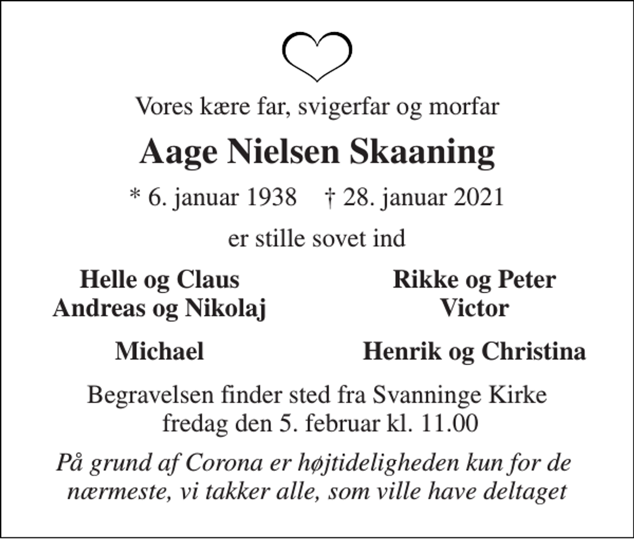 <p>Vores kære far, svigerfar og morfar<br />Aage Nielsen Skaaning<br />*​ 6. januar 1938​ †​ 28. januar 2021<br />er stille sovet ind<br />Helle og Claus Andreas og Nikolaj<br />Rikke og Peter Victor<br />Michael<br />Henrik og Christina<br />Begravelsen​ finder sted fra Svanninge Kirke fredag den 5. februar​ kl. 11.00<br />På grund af Corona er højtideligheden kun for de nærmeste, vi takker alle, som ville have deltaget</p>