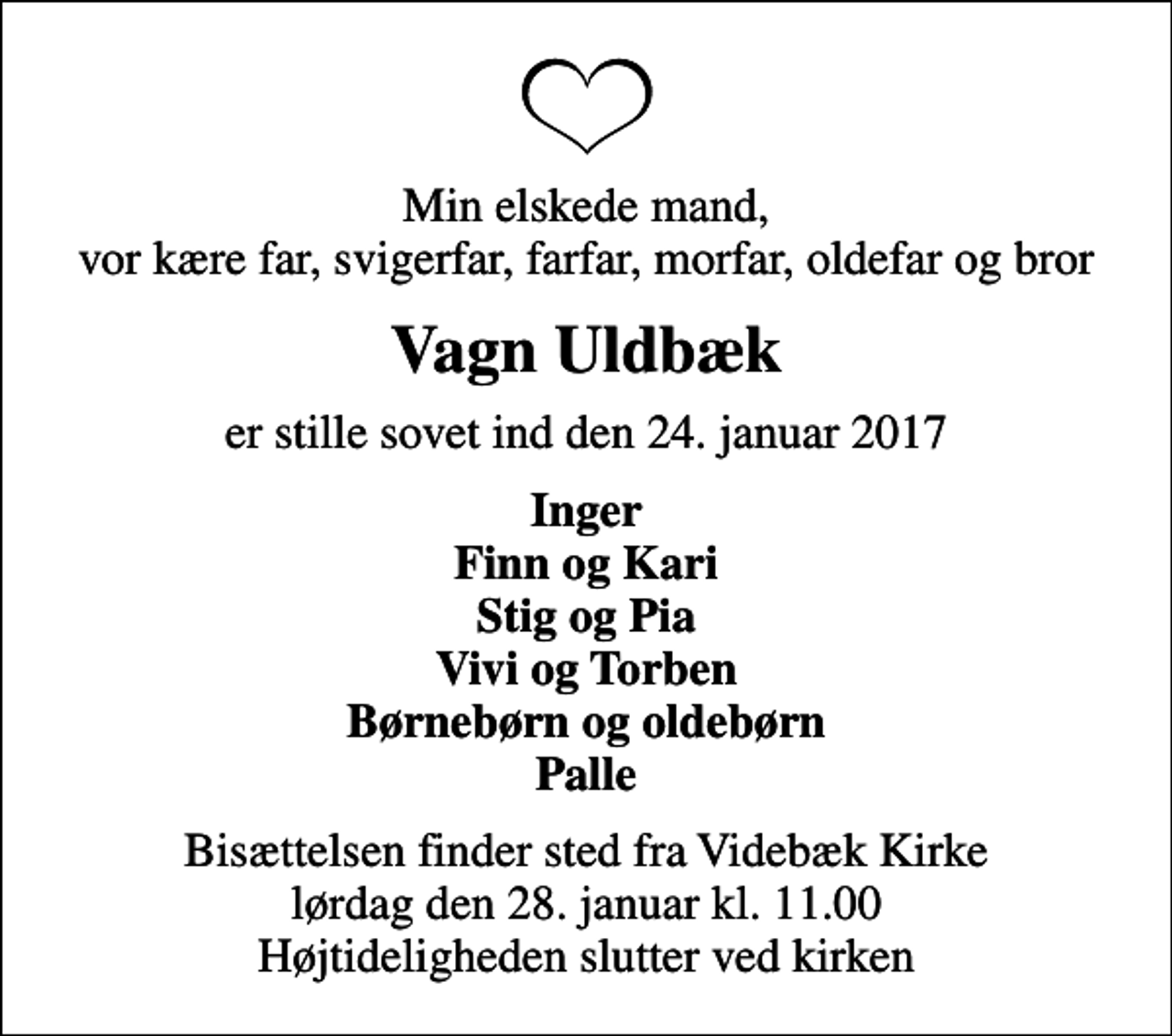 <p>Min elskede mand, vor kære far, svigerfar, farfar, morfar, oldefar og bror<br />Vagn Uldbæk<br />er stille sovet ind den 24. januar 2017<br />Inger Finn og Kari Stig og Pia Vivi og Torben Børnebørn og oldebørn Palle<br />Bisættelsen finder sted fra Videbæk Kirke lørdag den 28. januar kl. 11.00 Højtideligheden slutter ved kirken</p>