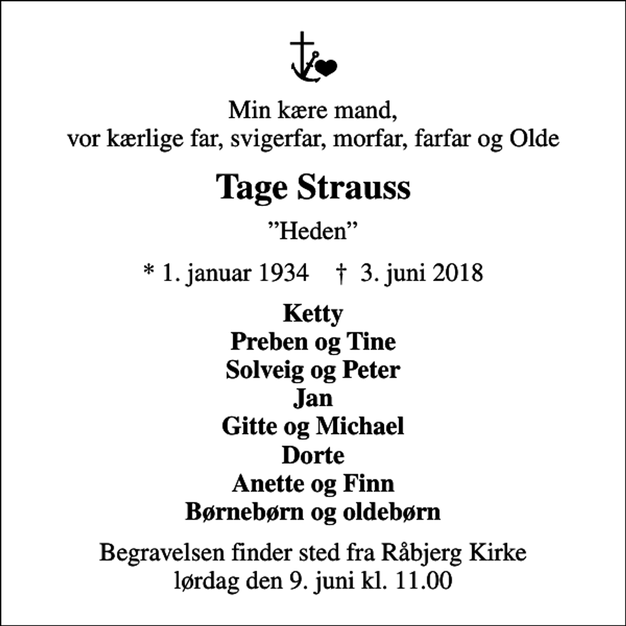 <p>Min kære mand, vor kærlige far, svigerfar, morfar, farfar og Olde<br />Tage Strauss<br />Heden<br />* 1. januar 1934 ✝ 3. juni 2018<br />Ketty Preben og Tine Solveig og Peter Jan Gitte og Michael Dorte Anette og Finn Børnebørn og oldebørn<br />Begravelsen finder sted fra Råbjerg Kirke lørdag den 9. juni kl. 11.00</p>
