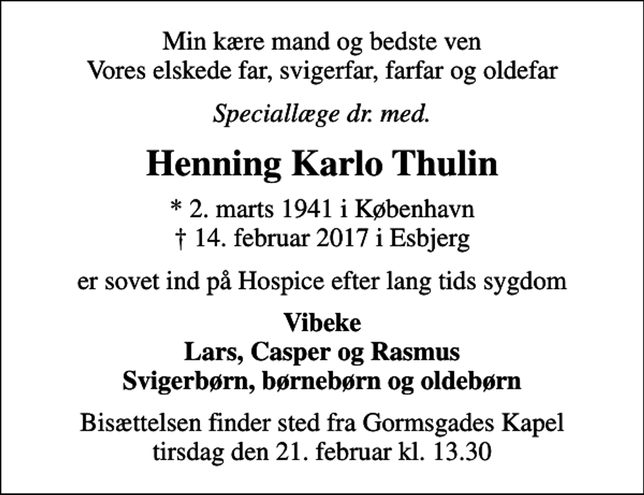 <p>Min kære mand og bedste ven Vores elskede far, svigerfar, farfar og oldefar<br />Speciallæge dr. med.<br />Henning Karlo Thulin<br />* 2. marts 1941 i København<br />✝ 14. februar 2017 i Esbjerg<br />er sovet ind på Hospice efter lang tids sygdom<br />Vibeke Lars, Casper og Rasmus Svigerbørn, børnebørn og oldebørn<br />Bisættelsen finder sted fra Gormsgades Kapel tirsdag den 21. februar kl. 13.30</p>