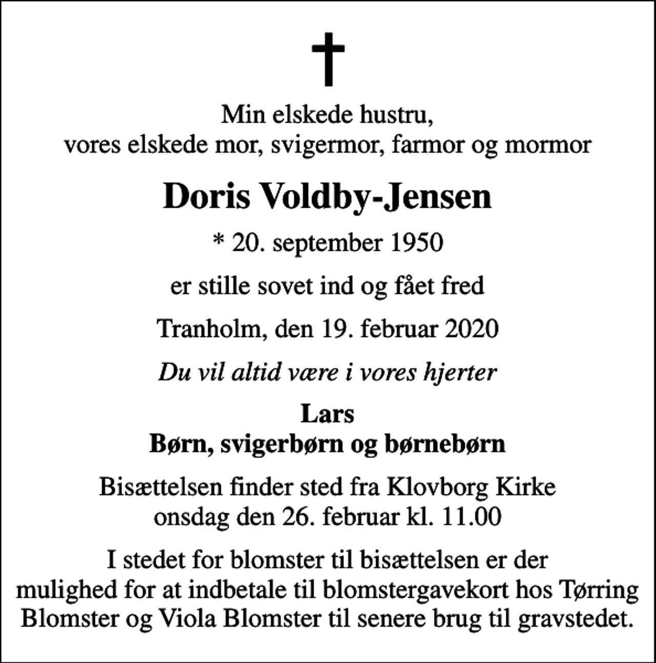 <p>Min elskede hustru, vores elskede mor, svigermor, farmor og mormor<br />Doris Voldby-Jensen<br />* 20. september 1950<br />er stille sovet ind og fået fred<br />Tranholm, den 19. februar 2020<br />Du vil altid være i vores hjerter<br />Lars Børn, svigerbørn og børnebørn<br />Bisættelsen finder sted fra Klovborg Kirke onsdag den 26. februar kl. 11.00<br />I stedet for blomster til bisættelsen er der mulighed for at indbetale til blomstergavekort hos Tørring Blomster og Viola Blomster til senere brug til gravstedet.</p>