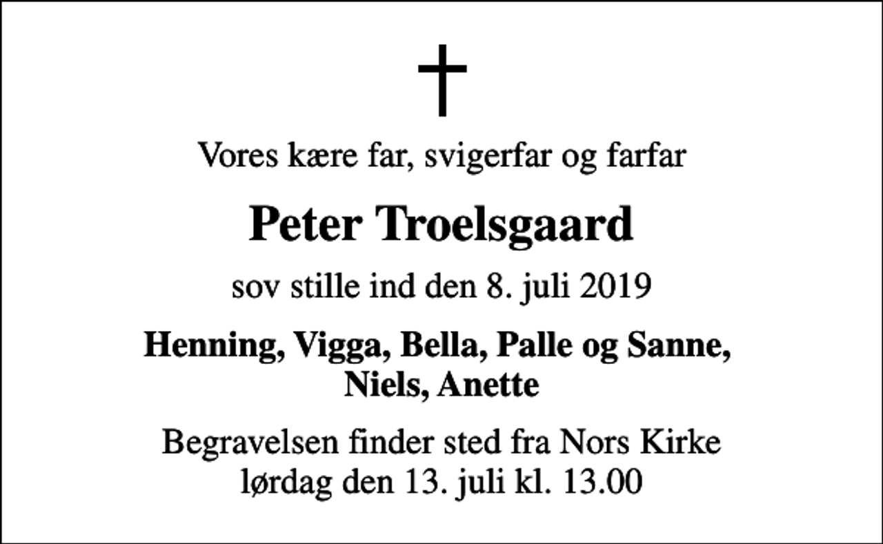 <p>Vores kære far, svigerfar og farfar<br />Peter Troelsgaard<br />sov stille ind den 8. juli 2019<br />Henning, Vigga, Bella, Palle og Sanne, Niels, Anette<br />Begravelsen finder sted fra Nors Kirke lørdag den 13. juli kl. 13.00</p>