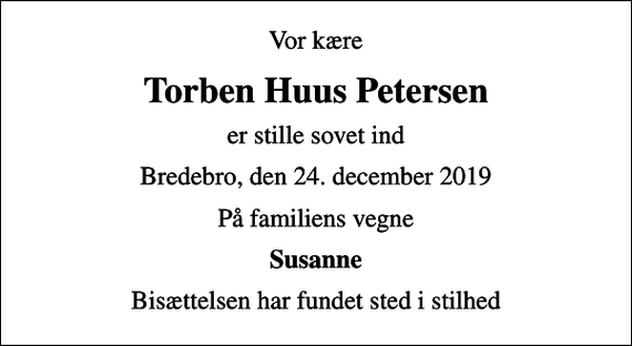 <p>Vor kære<br />Torben Huus Petersen<br />er stille sovet ind<br />Bredebro, den 24. december 2019<br />På familiens vegne<br />Susanne<br />Bisættelsen har fundet sted i stilhed</p>