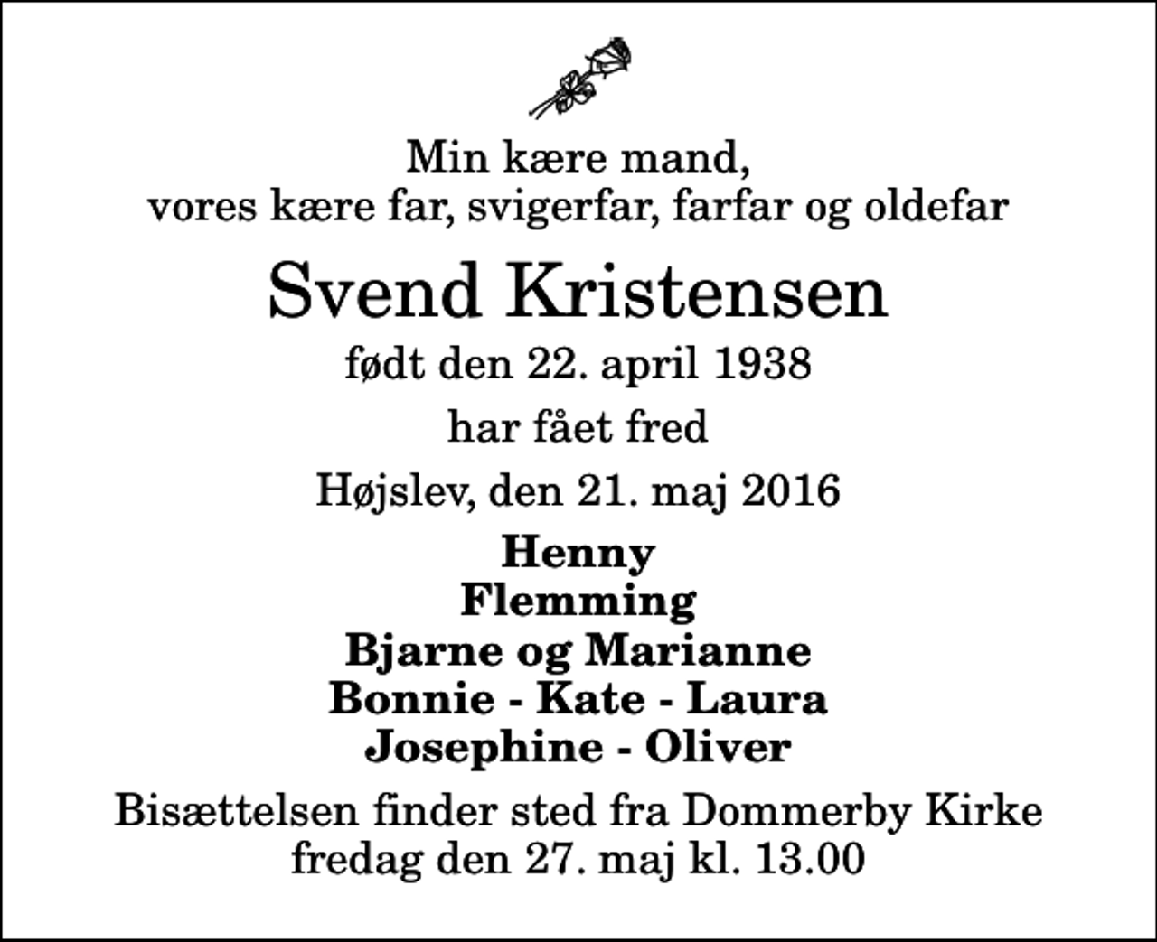 <p>Min kære mand, vores kære far, svigerfar, farfar og oldefar<br />Svend Kristensen<br />født den 22. april 1938<br />har fået fred<br />Højslev, den 21. maj 2016<br />Henny Flemming Bjarne og Marianne Bonnie - Kate - Laura Josephine - Oliver<br />Bisættelsen finder sted fra Dommerby Kirke fredag den 27. maj kl. 13.00</p>