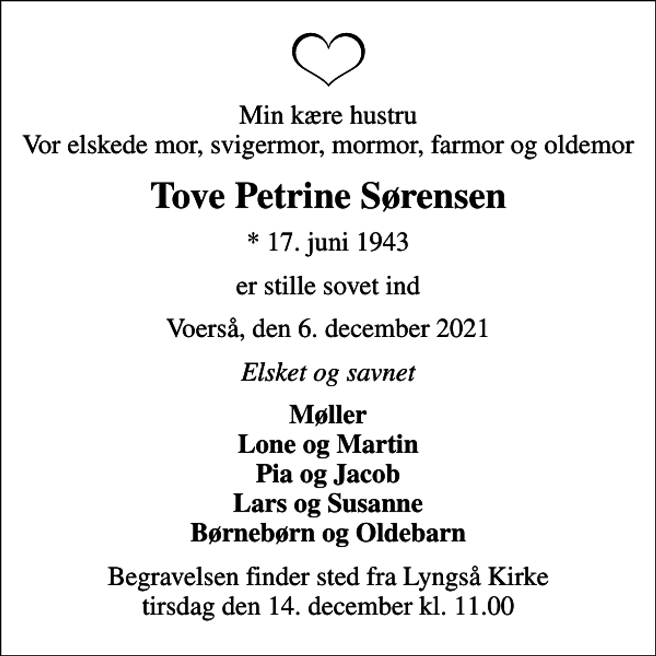 <p>Min kære hustru Vor elskede mor, svigermor, mormor, farmor og oldemor<br />Tove Petrine Sørensen<br />* 17. juni 1943<br />er stille sovet ind<br />Voerså, den 6. december 2021<br />Elsket og savnet<br />Møller Lone og Martin Pia og Jacob Lars og Susanne Børnebørn og Oldebarn<br />Begravelsen finder sted fra Lyngså Kirke tirsdag den 14. december kl. 11.00</p>