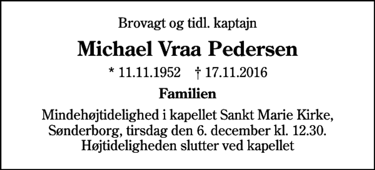 <p>Brovagt og tidl. kaptajn<br />Michael Vraa Pedersen<br />* 11.11.1952 ✝ 17.11.2016<br />Familien<br />Mindehøjtidelighed i kapellet Sankt Marie Kirke, Sønderborg, tirsdag den 6. december kl. 12.30. Højtideligheden slutter ved kapellet</p>