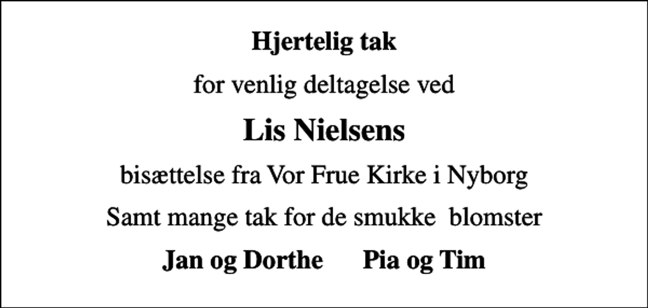 <p>Hjertelig tak<br />for venlig deltagelse ved<br />Lis Nielsens<br />bisættelse fra Vor Frue Kirke i Nyborg<br />Samt mange tak for de smukke blomster<br />Jan og Dorthe Pia og Tim</p>