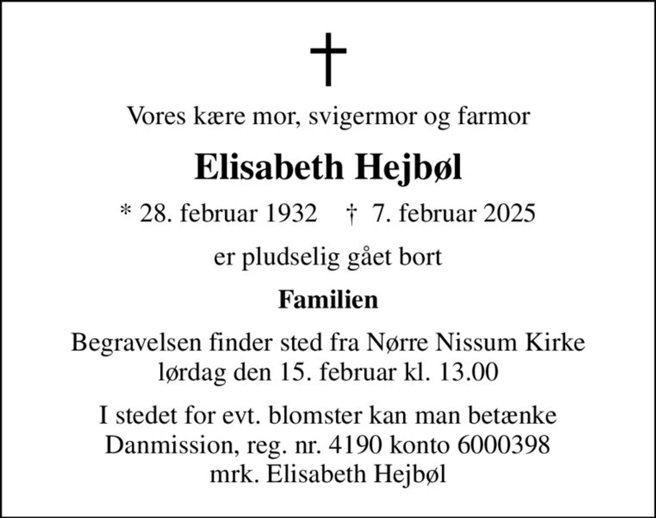 Vores kære mor, svigermor og farmor
Elisabeth Hejbøl
* 28. februar 1932    ✝ 7. februar 2025
er pludselig gået bort
Familien
Begravelsen finder sted fra Nørre Nissum Kirke  lørdag den 15. februar kl. 13.00 
I stedet for evt. blomster kan man betænke
					Danmission reg.nr.4190konto6000398mrk. Elisabeth
					Hejbøl