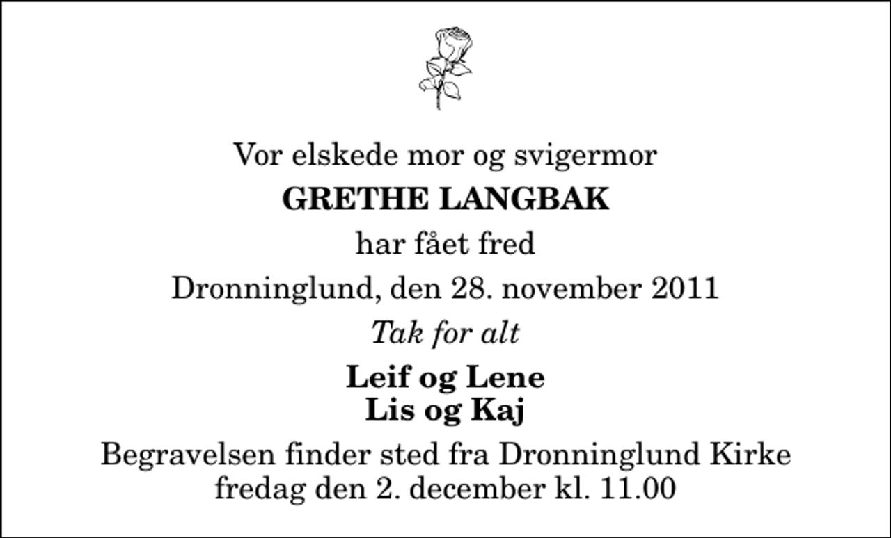 <p>Vor elskede mor og svigermor<br />Grethe Langbak<br />har fået fred<br />Dronninglund, den 28. november 2011<br />Tak for alt<br />Leif og Lene Lis og Kaj<br />Begravelsen finder sted fra Dronninglund Kirke fredag den 2. december kl. 11.00</p>