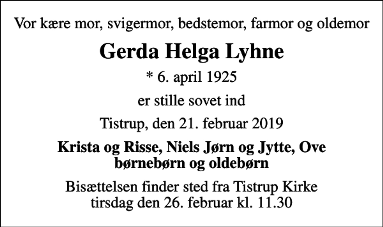 <p>Vor kære mor, svigermor, bedstemor, farmor og oldemor<br />Gerda Helga Lyhne<br />* 6. april 1925<br />er stille sovet ind<br />Tistrup, den 21. februar 2019<br />Krista og Risse, Niels Jørn og Jytte, Ove børnebørn og oldebørn<br />Bisættelsen finder sted fra Tistrup Kirke tirsdag den 26. februar kl. 11.30</p>