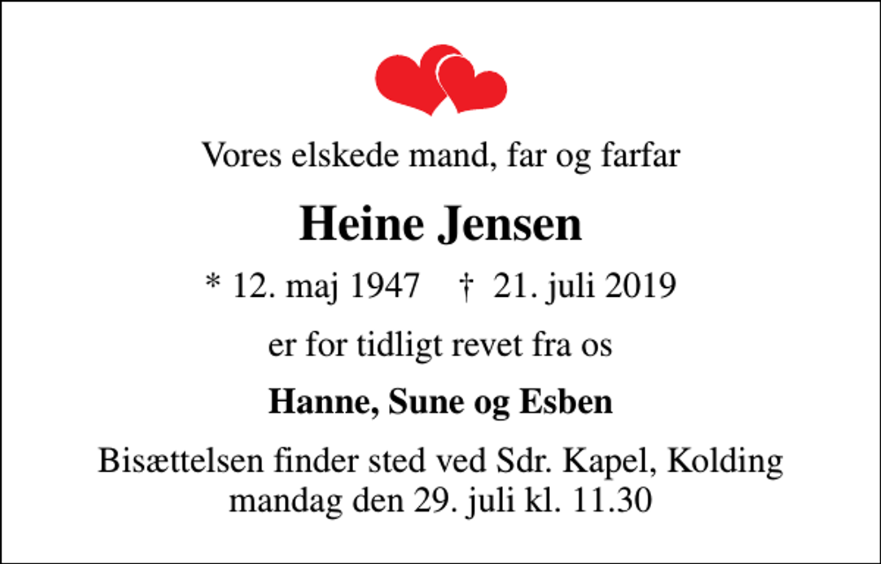 <p>Vores elskede mand, far og farfar<br />Heine Jensen<br />* 12. maj 1947 ✝ 21. juli 2019<br />er for tidligt revet fra os<br />Hanne, Sune og Esben<br />Bisættelsen finder sted ved Sdr. Kapel, Kolding mandag den 29. juli kl. 11.30</p>