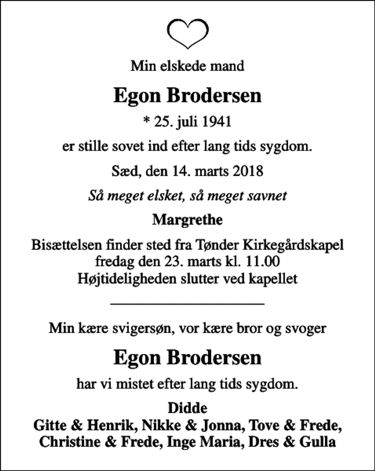 <p>Min elskede mand<br />Egon Brodersen<br />* 25. juli 1941<br />er stille sovet ind efter lang tids sygdom.<br />Sæd, den 14. marts 2018<br />Så meget elsket, så meget savnet<br />Margrethe<br />Bisættelsen finder sted fra Tønder Kirkegårdskapel fredag den 23. marts kl. 11.00 Højtideligheden slutter ved kapellet<br />Min kære svigersøn, vor kære bror og svoger<br />Egon Brodersen<br />har vi mistet efter lang tids sygdom.<br />Didde Gitte &amp; Henrik, Nikke &amp; Jonna, Tove &amp; Frede, Christine &amp; Frede, Inge Maria, Dres &amp; Gulla</p>
