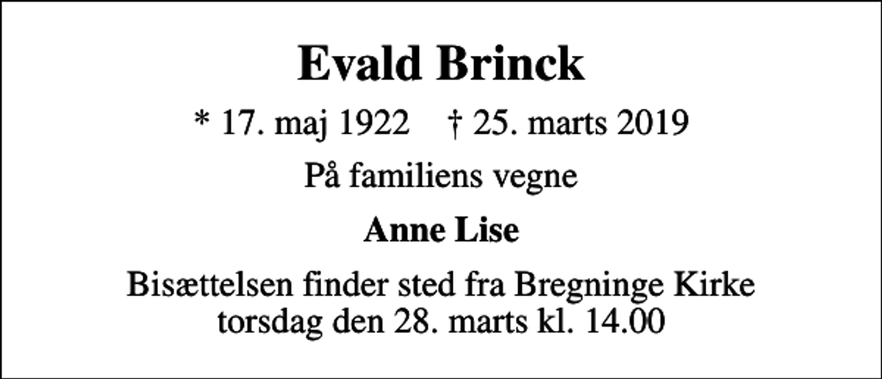 <p>Evald Brinck<br />* 17. maj 1922 ✝ 25. marts 2019<br />På familiens vegne<br />Anne Lise<br />Bisættelsen finder sted fra Bregninge Kirke torsdag den 28. marts kl. 14.00</p>