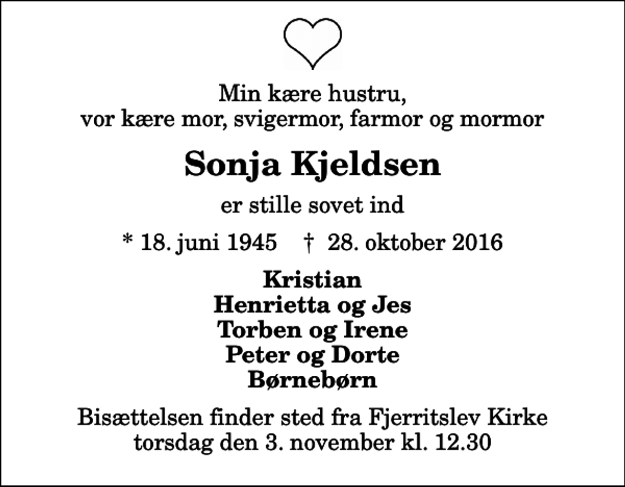 <p>Min kære hustru, vor kære mor, svigermor, farmor og mormor<br />Sonja Kjeldsen<br />er stille sovet ind<br />* 18. juni 1945 ✝ 28. oktober 2016<br />Kristian Henrietta og Jes Torben og Irene Peter og Dorte Børnebørn<br />Bisættelsen finder sted fra Fjerritslev Kirke torsdag den 3. november kl. 12.30</p>