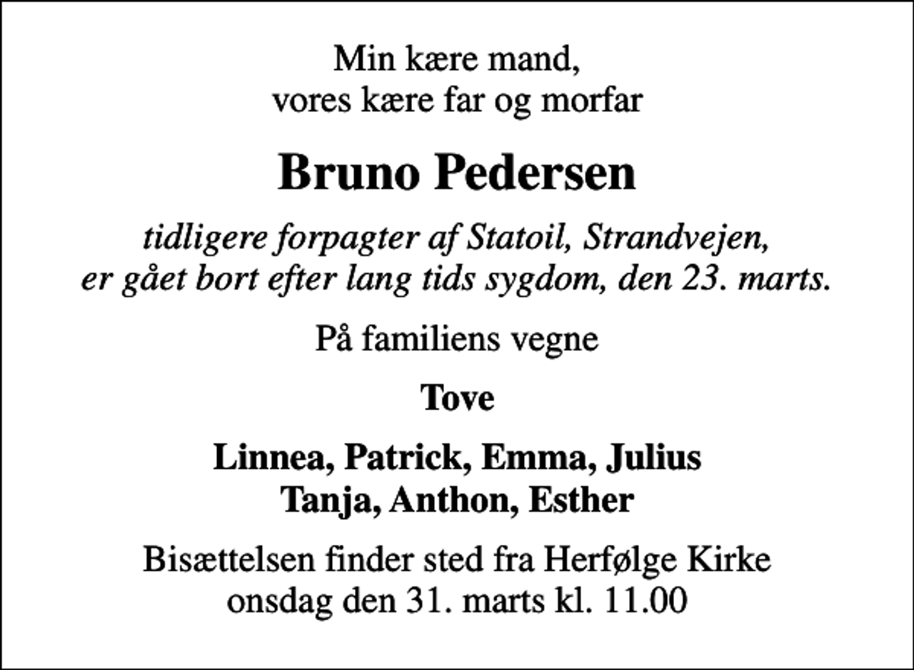 <p>Min kære mand, vores kære far og morfar<br />Bruno Pedersen<br />tidligere forpagter af Statoil, Strandvejen, er gået bort efter lang tids sygdom, den 23. marts.<br />På familiens vegne<br />Tove<br />Bisættelsen finder sted fra Herfølge Kirke onsdag den 31. marts kl. 11.00</p>