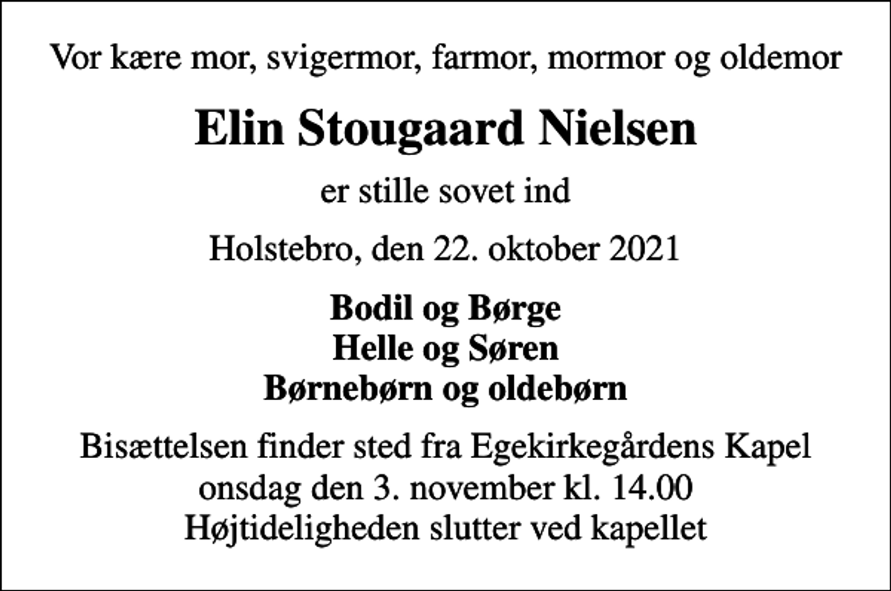 <p>Vor kære mor, svigermor, farmor, mormor og oldemor<br />Elin Stougaard Nielsen<br />er stille sovet ind<br />Holstebro, den 22. oktober 2021<br />Bodil og Børge Helle og Søren Børnebørn og oldebørn<br />Bisættelsen finder sted fra Egekirkegårdens Kapel onsdag den 3. november kl. 14.00 Højtideligheden slutter ved kapellet</p>
