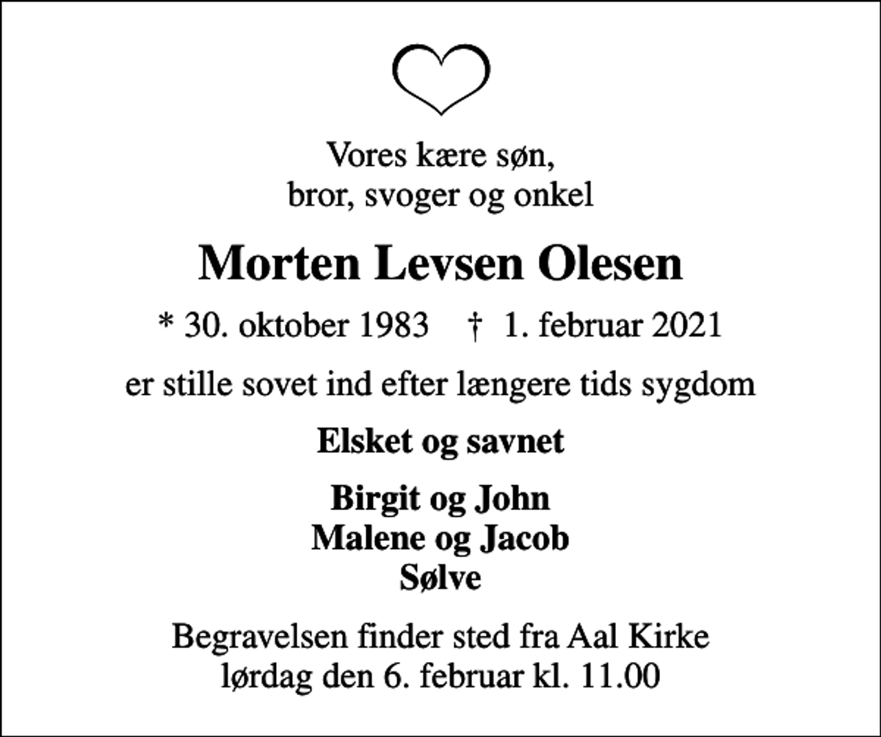<p>Vores kære søn, bror, svoger og onkel<br />Morten Levsen Olesen<br />* 30. oktober 1983 ✝ 1. februar 2021<br />er stille sovet ind efter længere tids sygdom<br />Elsket og savnet<br />Birgit og John Malene og Jacob Sølve<br />Begravelsen finder sted fra Aal Kirke lørdag den 6. februar kl. 11.00</p>