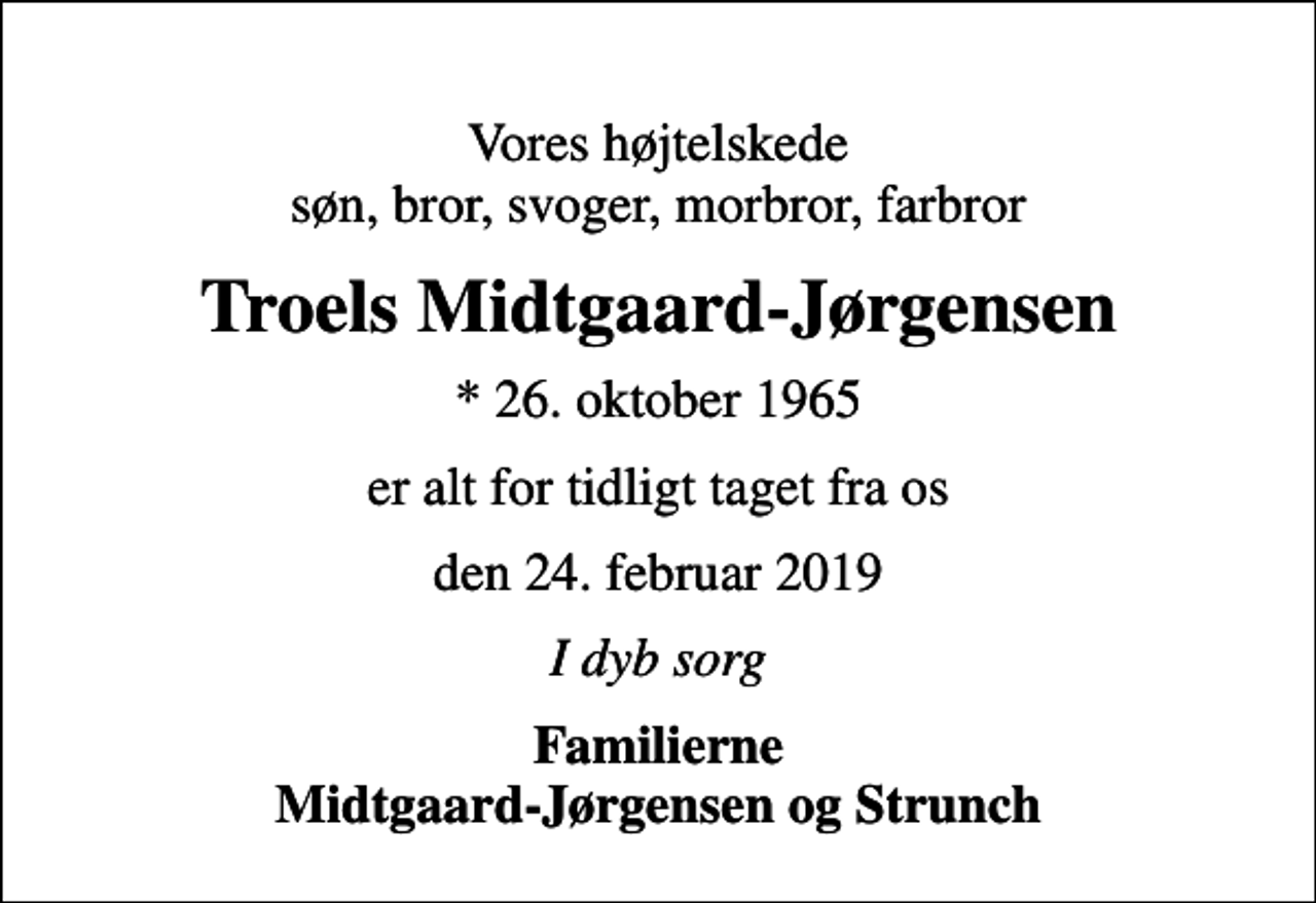 <p>Vores højtelskede søn, bror, svoger, morbror, farbror<br />Troels Midtgaard-Jørgensen<br />* 26. oktober 1965<br />er alt for tidligt taget fra os<br />den 24. februar 2019<br />I dyb sorg<br />Familierne Midtgaard-Jørgensen og Strunch</p>