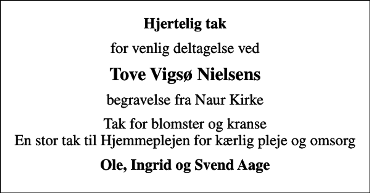 <p>Hjertelig tak<br />for venlig deltagelse ved<br />Tove Vigsø Nielsens<br />begravelse fra Naur Kirke<br />Tak for blomster og kranse En stor tak til Hjemmeplejen for kærlig pleje og omsorg<br />Ole, Ingrid og Svend Aage</p>