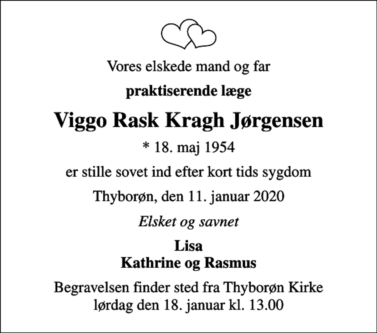 <p>Vores elskede mand og far<br />praktiserende læge<br />Viggo Rask Kragh Jørgensen<br />* 18. maj 1954<br />er stille sovet ind efter kort tids sygdom<br />Thyborøn, den 11. januar 2020<br />Elsket og savnet<br />Lisa Kathrine og Rasmus<br />Begravelsen finder sted fra Thyborøn Kirke lørdag den 18. januar kl. 13.00</p>