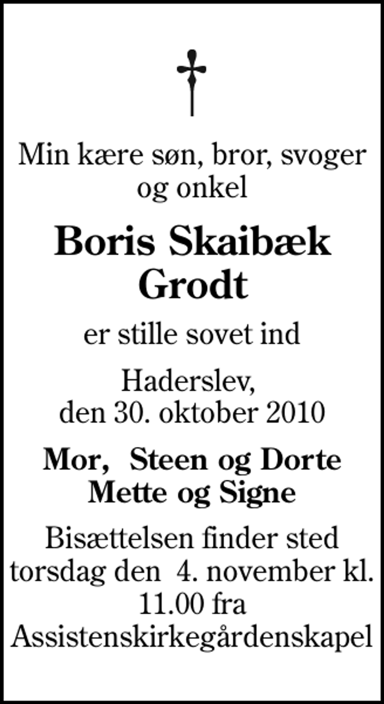 <p>Min kære søn, bror, svoger og onkel<br />Boris Skaibæk Grodt<br />er stille sovet ind<br />Haderslev, den 30. oktober 2010<br />Mor, Steen og Dorte Mette og Signe<br />Bisættelsen finder sted torsdag den 4. november kl. 11.00 fra Assistenskirkegårdenskapel</p>